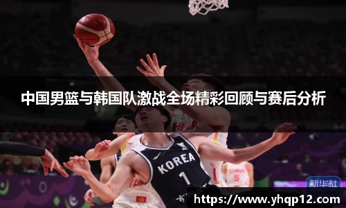 中国男篮与韩国队激战全场精彩回顾与赛后分析